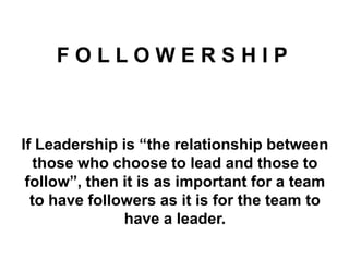 FOLLOWERSHIP

If Leadership is “the relationship between
those who choose to lead and those to
follow”, then it is as important for a team
to have followers as it is for the team to
have a leader.

 