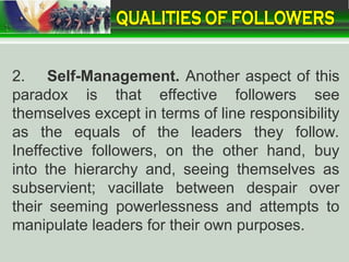 2. Self-Management. Another aspect of this
paradox is that effective followers see
themselves except in terms of line responsibility
as the equals of the leaders they follow.
Ineffective followers, on the other hand, buy
into the hierarchy and, seeing themselves as
subservient; vacillate between despair over
their seeming powerlessness and attempts to
manipulate leaders for their own purposes.
 