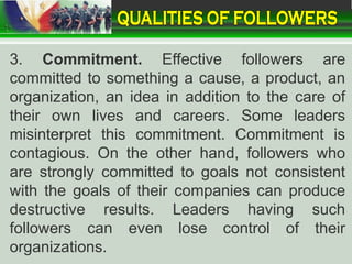 3. Commitment. Effective followers are
committed to something a cause, a product, an
organization, an idea in addition to the care of
their own lives and careers. Some leaders
misinterpret this commitment. Commitment is
contagious. On the other hand, followers who
are strongly committed to goals not consistent
with the goals of their companies can produce
destructive results. Leaders having such
followers can even lose control of their
organizations.
 