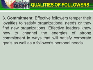 3. Commitment. Effective followers temper their
loyalties to satisfy organizational needs or they
find new organizations. Effective leaders know
how to channel the energies of strong
commitment in ways that will satisfy corporate
goals as well as a follower's personal needs.
 