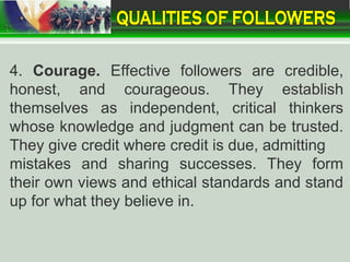 4. Courage. Effective followers are credible,
honest, and courageous. They establish
themselves as independent, critical thinkers
whose knowledge and judgment can be trusted.
They give credit where credit is due, admitting
mistakes and sharing successes. They form
their own views and ethical standards and stand
up for what they believe in.
 