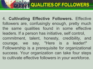 4. Cultivating Effective Followers. Effective
followers are, confusingly enough, pretty much
the same qualities found in some effective
leaders. If a person has initiative, self control,
commitment, talent, honesty, credibility, and
courage, we say, "Here is a leader!"
Followership is a prerequisite for organizational
success. Your organization can take four steps
to cultivate effective followers in your workforce.
 