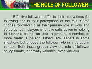 Effective followers differ in their motivations for
following and in their perceptions of the role. Some
choose followership as their primary role at work and
serve as team players who take satisfaction in helping
to further a cause, an idea, a product, a service, or
more rarely, a person. Others are leaders in some
situations but choose the follower role in a particular
context. Both these groups view the role of follower
as legitimate, inherently valuable, even virtuous.
 