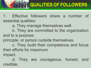 1. Effective followers share a number of
essential qualities:
a. They manage themselves well.
b. They are committed to the organization
and to a purpose;
principle, or person outside themselves.
c. They build their competence and focus
their efforts for maximum
impact.
d. They are courageous, honest, and
credible.
 