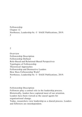Followership
Chapter 12
Northouse, Leadership 8e. © SAGE Publications, 2019.
2
2
Overview
Followership Description
Followership Defined
Role-Based and Relational-Based Perspectives
Typologies of Followership
Theoretical Approaches
Followership and Destructive Leaders
How Does Followership Work?
Northouse, Leadership 8e. © SAGE Publications, 2019.
3
Followership Description
Followers play a central role in the leadership process.
Historically, leaders have captured most of our attention.
Leaders have been viewed as the causal agents for
organizational change.
Today, researchers view leadership as a shared process. Leaders
and followers are interdependent.
 