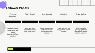 Follower Panels
Choose
Provider
Select a trusted
SMM panel and
verify
payment/refund
policies.
Start Small
Begin with 500–
2,000 followers to
raise social proof.
Add Signals
Layer targeted likes
and reel views to
boost algorithmic
signals.
Monitor
Track retention and
engagement over 7–
30 days.
Scale Safely
Scale only after
proving uplift and
maintaining organic
content cadence.
 