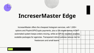 IncreserMaster Edge
IncreserMaster offers the cheapest Instagram services, with 1,000+
options and Paytm/UPI/Crypto payments, plus a 5% crypto bonus. A 24/7
automated system keeps orders moving, while an API for resellers enables
scalable packages for agencies. Transparent refund policies reduce risk for
freelancers and small teams.
 