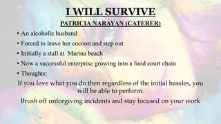 I WILL SURVIVE
PATRICIA NARAYAN (CATERER)
• An alcoholic husband
• Forced to leave her cocoon and step out
• Initially a stall at Marina beach
• Now a successful enterprise growing into a food court chain
• Thoughts:
If you love what you do then regardless of the initial hassles, you
will be able to perform.
Brush off unforgiving incidents and stay focused on your work
 