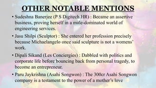 OTHER NOTABLE MENTIONS
• Sudeshna Banerjee (P S Digitech HR) : Became an assertive
business, proving herself in a male-dominated world of
engineering services.
• Jasu Shilpi (Sculptor) : She entered her profession precisely
because Michaelangelo once said sculpture is not a womens’
work.
• Dipali Sikand (Les Conciergies) : Dabbled with politics and
corporate life before bouncing back from personal tragedy, to
become an entrepreneur.
• Paru Jaykrishna (Asahi Songwon) : The 300cr Asahi Songwon
company is a testament to the power of a mother’s love
 