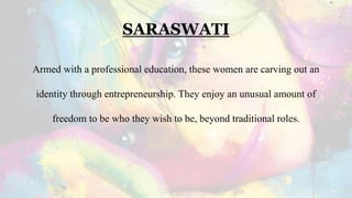 SARASWATI
Armed with a professional education, these women are carving out an
identity through entrepreneurship. They enjoy an unusual amount of
freedom to be who they wish to be, beyond traditional roles.
 