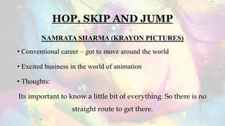 HOP, SKIP AND JUMP
NAMRATA SHARMA (KRAYON PICTURES)
• Conventional career – got to move around the world
• Excited business in the world of animation
• Thoughts:
Its important to know a little bit of everything. So there is no
straight route to get there.
 
