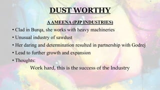 DUST WORTHY
AAMEENA (PJP INDUSTRIES)
• Clad in Burqa, she works with heavy machineries
• Unusual industry of sawdust
• Her daring and determination resulted in partnership with Godrej
• Lead to further growth and expansion
• Thoughts:
Work hard, this is the success of the Industry
 
