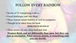 FOLLOW EVERY RAINBOW
• Stories of 25 enterprising women.
• Faced challenges and won them
• These women raised families as well as companies
• Thought to be taken from the book
NEVER GIVE IN OR GIVE UP
• These stories say one thing loud and clear
Women think and act differently than men, but they can
just as successful. What success means, is something only
you can decide.
 