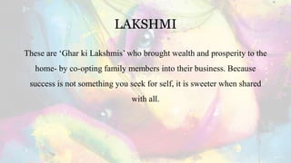 LAKSHMI
These are ‘Ghar ki Lakshmis’ who brought wealth and prosperity to the
home- by co-opting family members into their business. Because
success is not something you seek for self, it is sweeter when shared
with all.
 