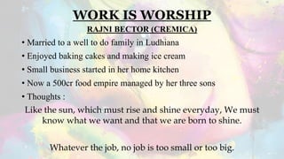 WORK IS WORSHIP
RAJNI BECTOR (CREMICA)
• Married to a well to do family in Ludhiana
• Enjoyed baking cakes and making ice cream
• Small business started in her home kitchen
• Now a 500cr food empire managed by her three sons
• Thoughts :
Like the sun, which must rise and shine everyday, We must
know what we want and that we are born to shine.
Whatever the job, no job is too small or too big.
 