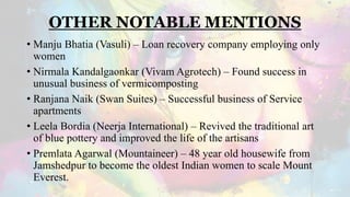 OTHER NOTABLE MENTIONS
• Manju Bhatia (Vasuli) – Loan recovery company employing only
women
• Nirmala Kandalgaonkar (Vivam Agrotech) – Found success in
unusual business of vermicomposting
• Ranjana Naik (Swan Suites) – Successful business of Service
apartments
• Leela Bordia (Neerja International) – Revived the traditional art
of blue pottery and improved the life of the artisans
• Premlata Agarwal (Mountaineer) – 48 year old housewife from
Jamshedpur to become the oldest Indian women to scale Mount
Everest.
 