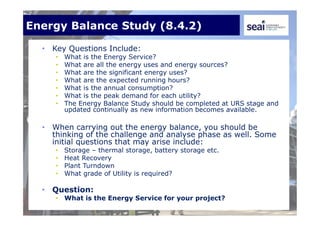 Energy Balance Study (8.4.2)
• Key Questions Include:
• What is the Energy Service?
• What are all the energy uses and energy sources?
• What are the significant energy uses?
• What are the expected running hours?
• What is the annual consumption?
• What is the peak demand for each utility?
• The Energy Balance Study should be completed at URS stage and
updated continually as new information becomes available.
• When carrying out the energy balance, you should be
thinking of the challenge and analyse phase as well. Some
initial questions that may arise include:
• Storage – thermal storage, battery storage etc.
• Heat Recovery
• Plant Turndown
• What grade of Utility is required?
• Question:
• What is the Energy Service for your project?
 