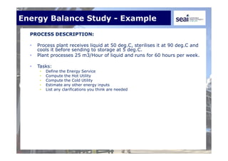 Energy Balance Study - Example
PROCESS DESCRIPTION:
• Process plant receives liquid at 50 deg.C, sterilises it at 90 deg.C and
cools it before sending to storage at 5 deg.C.
• Plant processes 25 m3/Hour of liquid and runs for 60 hours per week.
• Tasks:
• Define the Energy Service
• Compute the Hot Utility
• Compute the Cold Utility
• Estimate any other energy inputs
• List any clarifications you think are needed
 