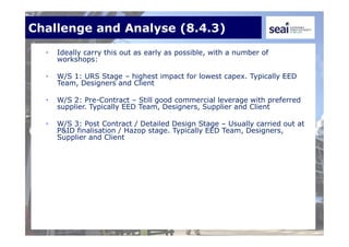 Challenge and Analyse (8.4.3)
• Ideally carry this out as early as possible, with a number of
workshops:
• W/S 1: URS Stage – highest impact for lowest capex. Typically EED
Team, Designers and Client
• W/S 2: Pre-Contract – Still good commercial leverage with preferred
supplier. Typically EED Team, Designers, Supplier and Client
• W/S 3: Post Contract / Detailed Design Stage – Usually carried out at
P&ID finalisation / Hazop stage. Typically EED Team, Designers,
Supplier and Client
 