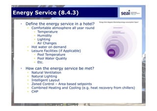Energy Service (8.4.3)
• Define the energy service in a hotel?
• Comfortable atmosphere all year round
• Temperature
• Humidity
• Lighting
• Air Changes
• Hot water on demand
• Leisure Facilities (if Applicable)
• Pool Temperature
• Pool Water Quality
• Etc.
• How can the energy service be met?
• Natural Ventilation
• Natural Lighting
• Intelligent Layout
• Zoned Control – Area based setpoints
• Combined Heating and Cooling (e.g. heat recovery from chillers)
• CHP
 
