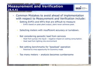 Measurement and Verification
(8.4.4)
• Common Mistakes to avoid ahead of implementation
with respect to Measurement and Verification include:
• Setting EnPI’s and KPI’s that are difficult to measure
• EnPI’s based on peak plant output, plant never achieves peak.
• Selecting meters with insufficient accuracy or turndown.
• Not considering parasitic load from services
• Heat from pumps into liquid – negative impact on cooling consumption.
• Heat load from lighting into environment
• Not setting benchmarks for ‘baseload’ operation
• Potential to miss opportunity for Economy mode
• Too many meters – analysis becomes cumbersome
 