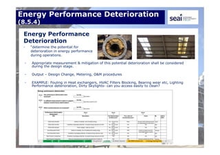 Energy Performance Deterioration
(8.5.4)
Energy Performance
Deterioration
• “determine the potential for
deterioration in energy performance
during operations.
• Appropriate measurement & mitigation of this potential deterioration shall be considered
during the design stage.
• Output – Design Change, Metering, O&M procedures
• EXAMPLE: Fouling in Heat exchangers, HVAC Filters Blocking, Bearing wear etc, Lighting
Performance deterioration, Dirty Skylights- can you access easily to clean?
 