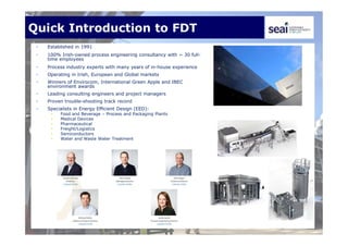 Quick Introduction to FDT
• Established in 1991
• 100% Irish-owned process engineering consultancy with ~ 30 full-
time employees
• Process industry experts with many years of in-house experience
• Operating in Irish, European and Global markets
• Winners of Envirocom, International Green Apple and IBEC
environment awards
• Leading consulting engineers and project managers
• Proven trouble-shooting track record
• Specialists in Energy Efficient Design (EED):
• Food and Beverage – Process and Packaging Plants
• Medical Devices
• Pharmaceutical
• Freight/Logistics
• Semiconductors
• Water and Waste Water Treatment
 