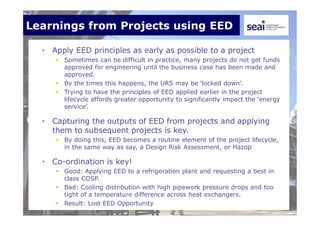 Learnings from Projects using EED
• Apply EED principles as early as possible to a project
 Sometimes can be difficult in practice, many projects do not get funds
approved for engineering until the business case has been made and
approved.
 By the times this happens, the URS may be ‘locked down’.
 Trying to have the principles of EED applied earlier in the project
lifecycle affords greater opportunity to significantly impact the ‘energy
service’.
• Capturing the outputs of EED from projects and applying
them to subsequent projects is key.
 By doing this, EED becomes a routine element of the project lifecycle,
in the same way as say, a Design Risk Assessment, or Hazop
• Co-ordination is key!
 Good: Applying EED to a refrigeration plant and requesting a best in
class COSP.
 Bad: Cooling distribution with high pipework pressure drops and too
tight of a temperature difference across heat exchangers.
 Result: Lost EED Opportunity
 