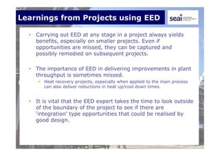 Learnings from Projects using EED
• Carrying out EED at any stage in a project always yields
benefits, especially on smaller projects. Even if
opportunities are missed, they can be captured and
possibly remedied on subsequent projects.
• The importance of EED in delivering improvements in plant
throughput is sometimes missed.
 Heat recovery projects, especially when applied to the main process
can also deliver reductions in heat up/cool down times.
• It is vital that the EED expert takes the time to look outside
of the boundary of the project to see if there are
‘integration’ type opportunities that could be realised by
good design.
 