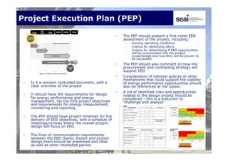 Project Execution Plan (PEP)
• Is it a revision controlled document, with a
clear overview of the project
• It should have the requirements for design
for energy performance and energy
management, list the EED project objectives
and requirements for energy measurement,
monitoring and reporting
• The PEP should have project timelines for the
delivery of EED objectives, with a schedule of
meetings/reviews where the overall project
design will focus on EED.
• The lines of communication requirements
between the EED Owner, Expert and project
design team should be presented and clear,
as well as other interested parties
• The PEP should present a first initial EED
assessment of the project, including:
• Varying operating conditions
• Criteria for identifying SEU’s
• Criteria for determining if EED opportunities
will be incorporated into the project
scope/design and how they will be proven to
be successful
• The PEP should also comment on how the
procurement and contracting strategy will
support EED
• Consideration of national policies or other
mechanisms that could support the viability
of energy performance opportunities should
also be referenced at the outset.
• A list of identified risks and opportunities
related to the design project should be
considered - this is a precursor to
‘challenge and analyse’
 