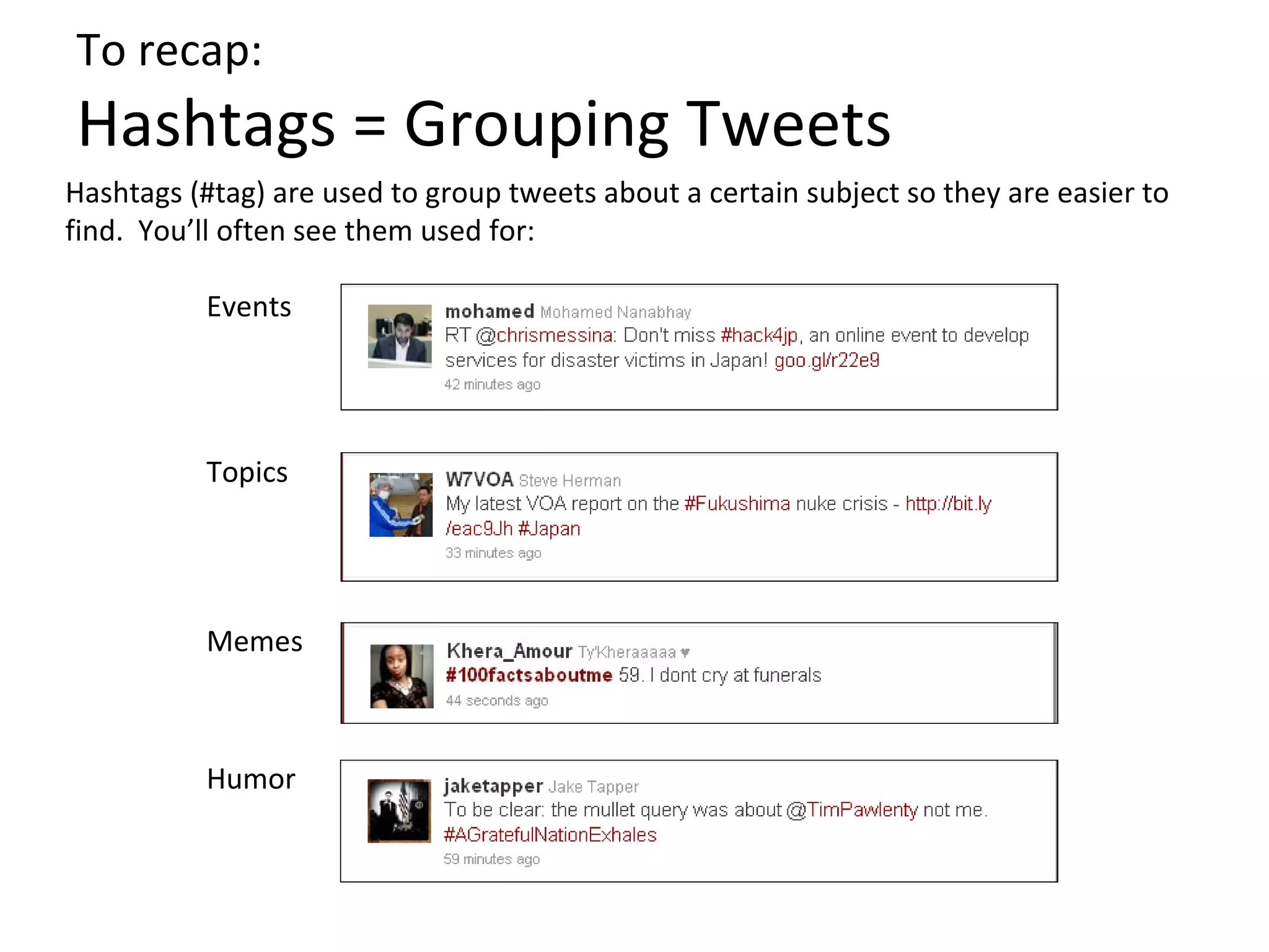 To recap:
Hashtags = Grouping Tweets
Hashtags (#tag) are used to group tweets about a certain subject so they are easier to
find. You’ll often see them used for:

          Events




          Topics




          Memes



          Humor
 