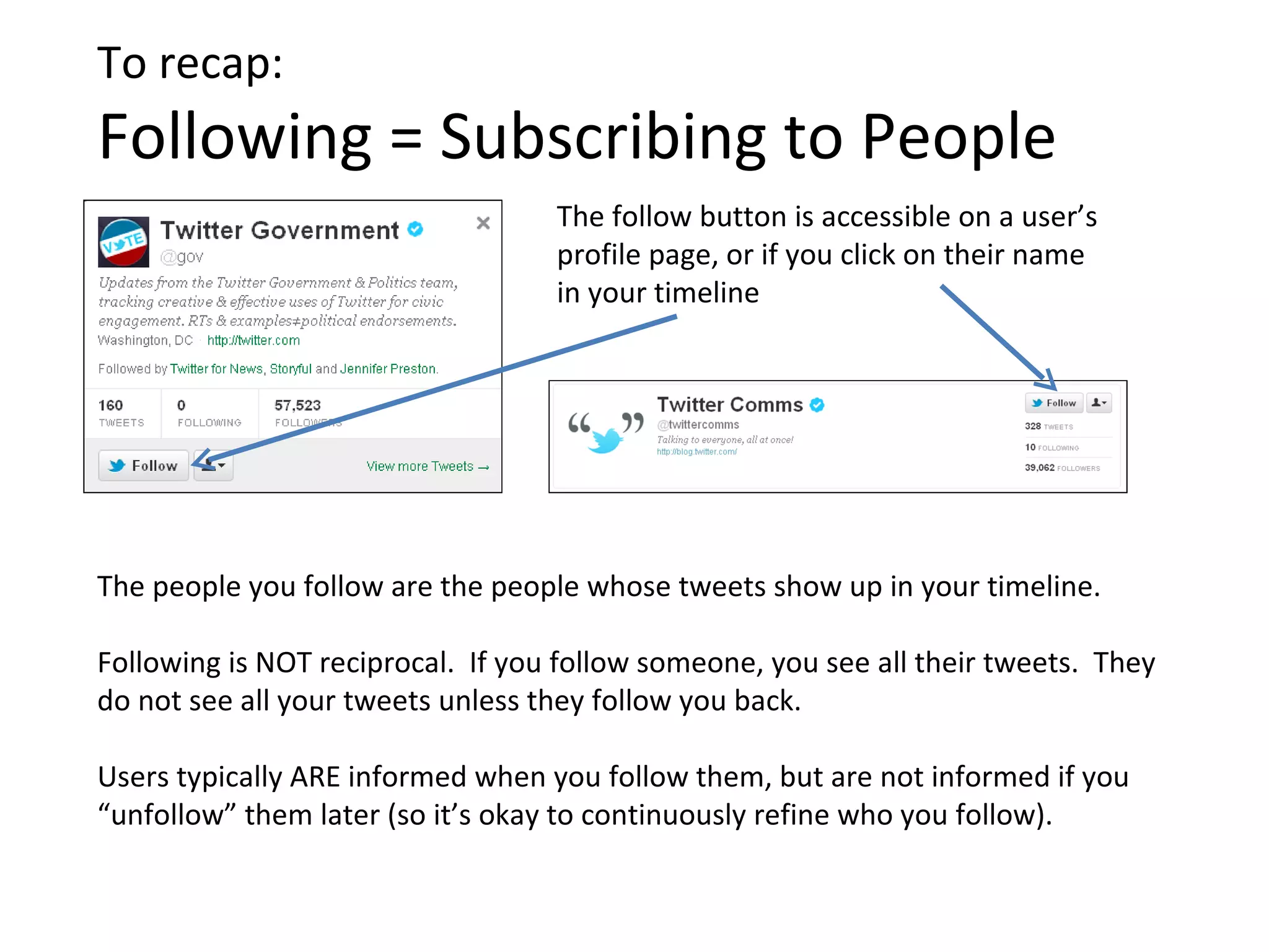 To recap:
Following = Subscribing to People
                                   The follow button is accessible on a user’s
                                   profile page, or if you click on their name
                                   in your timeline




The people you follow are the people whose tweets show up in your timeline.

Following is NOT reciprocal. If you follow someone, you see all their tweets. They
do not see all your tweets unless they follow you back.

Users typically ARE informed when you follow them, but are not informed if you
“unfollow” them later (so it’s okay to continuously refine who you follow).
 