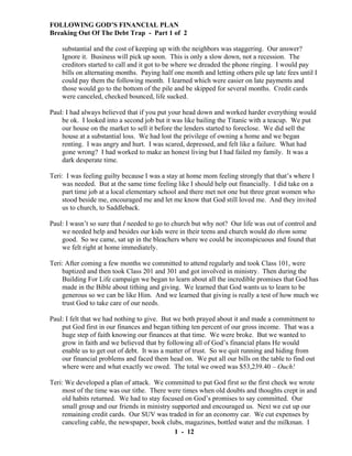 FOLLOWING GOD’S FINANCIAL PLAN
Breaking Out Of The Debt Trap - Part 1 of 2
substantial and the cost of keeping up with the neighbors was staggering. Our answer?
Ignore it. Business will pick up soon. This is only a slow down, not a recession. The
creditors started to call and it got to be where we dreaded the phone ringing. I would pay
bills on alternating months. Paying half one month and letting others pile up late fees until I
could pay them the following month. I learned which were easier on late payments and
those would go to the bottom of the pile and be skipped for several months. Credit cards
were canceled, checked bounced, life sucked.
Paul: I had always believed that if you put your head down and worked harder everything would
be ok. I looked into a second job but it was like bailing the Titanic with a teacup. We put
our house on the market to sell it before the lenders started to foreclose. We did sell the
house at a substantial loss. We had lost the privilege of owning a home and we began
renting. I was angry and hurt. I was scared, depressed, and felt like a failure. What had
gone wrong? I had worked to make an honest living but I had failed my family. It was a
dark desperate time.
Teri: I was feeling guilty because I was a stay at home mom feeling strongly that that’s where I
was needed. But at the same time feeling like I should help out financially. I did take on a
part time job at a local elementary school and there met not one but three great women who
stood beside me, encouraged me and let me know that God still loved me. And they invited
us to church, to Saddleback.
Paul: I wasn’t so sure that I needed to go to church but why not? Our life was out of control and
we needed help and besides our kids were in their teens and church would do them some
good. So we came, sat up in the bleachers where we could be inconspicuous and found that
we felt right at home immediately.
Teri: After coming a few months we committed to attend regularly and took Class 101, were
baptized and then took Class 201 and 301 and got involved in ministry. Then during the
Building For Life campaign we began to learn about all the incredible promises that God has
made in the Bible about tithing and giving. We learned that God wants us to learn to be
generous so we can be like Him. And we learned that giving is really a test of how much we
trust God to take care of our needs.
Paul: I felt that we had nothing to give. But we both prayed about it and made a commitment to
put God first in our finances and began tithing ten percent of our gross income. That was a
huge step of faith knowing our finances at that time. We were broke. But we wanted to
grow in faith and we believed that by following all of God’s financial plans He would
enable us to get out of debt. It was a matter of trust. So we quit running and hiding from
our financial problems and faced them head on. We put all our bills on the table to find out
where were and what exactly we owed. The total we owed was $53,239.40 – Ouch!
Teri: We developed a plan of attack. We committed to put God first so the first check we wrote
most of the time was our tithe. There were times when old doubts and thoughts crept in and
old habits returned. We had to stay focused on God’s promises to say committed. Our
small group and our friends in ministry supported and encouraged us. Next we cut up our
remaining credit cards. Our SUV was traded in for an economy car. We cut expenses by
canceling cable, the newspaper, book clubs, magazines, bottled water and the milkman. I
1 - 12

 