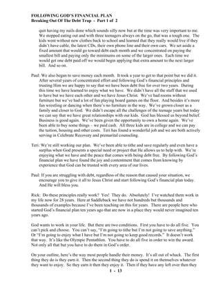 FOLLOWING GOD’S FINANCIAL PLAN
Breaking Out Of The Debt Trap - Part 1 of 2
quit having my nails done which sounds silly now but at the time was very important to me.
We stopped eating out and with three teenagers always on the go, that was a tough one. The
kids went without new clothes back to school and learned that they really would live if they
didn’t have cable, the latest CDs, their own phone line and their own cars. We set aside a
fixed amount that would go toward debt each month and we concentrated on paying the
smallest bill and paying only the minimums on some of the larger ones. Each time we
would get one debt paid off we would begin applying that extra amount to the next larger
bill. And so on.
Paul: We also began to save money each month. It took a year to get to that point but we did it.
After several years of concentrated effort and following God’s financial principles and
trusting Him we are happy to say that we have been debt free for over two years. During
this time we have learned to enjoy what we have. We didn’t have all the stuff that we used
to have but we have each other and we have Jesus Christ. We’ve had rooms without
furniture but we’ve had a lot of fun playing board games on the floor. And besides it’s more
fun wrestling or dancing when there’s no furniture in the way. We’ve grown closer as a
family and closer to God. We didn’t escape all the challenges of the teenage years but today
we can say that we have great relationships with our kids. God has blessed us beyond belief.
Business is good again. We’ve been given the opportunity to own a home again. We’ve
been able to buy some things – we paid cash. All three kids are in college and we can pay
the tuition, housing and other costs. Teri has found a wonderful job and we are both actively
serving in Celebrate Recovery and premarital counseling.
Teri: We’re still working our plan. We’ve been able to tithe and save regularly and even have a
surplus when God presents a special need or project that He allows us to help with. We’re
enjoying what we have and the peace that comes with being debt free. By following God’s
financial plan we have found the joy and contentment that comes from knowing by
experience that God can be trusted with every area of our lives.
Paul: If you are struggling with debt, regardless of the reason that caused your situation, we
encourage you to give it all to Jesus Christ and start following God’s financial plan today.
And He will bless you.
Rick: Do these principles really work? Yes! They do. Absolutely! I’ve watched them work in
my life now for 28 years. Here at Saddleback we have not hundreds but thousands and
thousands of examples because I’ve been teaching on this for years. There are people here who
started God’s financial plan ten years ago that are now in a place they would never imagined ten
years ago.
God wants to work in your life. But there are two conditions. First you have to do all five. You
can’t pick and choose. You can’t say, “I’m going to tithe but I’m not going to save anything.”
Or “I’m going to enjoy what I have but I’m not going to keep good records.” It doesn’t work
that way. It’s like the Olympic Pentathlon. You have to do all five in order to win the award.
Not only all that but you have to do them in God’s order.
On your outline, here’s the way most people handle their money. It’s all out of whack. The first
thing they do is they earn it. Then the second thing they do is spend it on themselves whatever
they want to enjoy. So they earn it then they enjoy it. Then if they have any left over then they
1 - 13

 