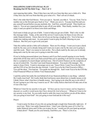 FOLLOWING GOD’S FINANCIAL PLAN
Breaking Out Of The Debt Trap - Part 1 of 2
start repaying their debts. Then if they have any left over from that they save a little of it. Then
if they have any left over from that they give some of it. That’s all out of whack.
Here’s the order that God blesses. First you earn it. Second, you tithe it. You say “God, You’re
number one so the first part goes back to You.” Third, you save it. You pay God first and you
pay yourself second before you pay anybody else. God first, yourself second. Then fourth you
repay it. You set up a repayment plan to pay off all your debts. Then finally, number five, you
enjoy it and you spend it on those extra items and things.
God wants to help you get out of debt. I want to help you get out of debt. That’s why we did
this message today. Today, at the end of the service I want to pray for those of you who are
under financial tension. I know that a lot of you are having a tough go of it. You’re having a
tough time making ends meet. As your pastor I want to pray for God’s blessing on your
finances. But first you’ve got to do your part.
Take this outline and do a little self evaluation. There are five things. I want you to put a check
mark by the ones you’re already doing and I want you to put a star by the ones you’re going to
start this week. There’s no reason to wait on this. Put a check mark by the ones you’re already
doing and a star by the ones you’re going to start this week.
If you’re feeling pressured about your finances and if you find yourself arguing in your family
about bills all the time and if you find yourself that you’re spending it all and not saving anything
that is a symptom of a much deeper spiritual issue. Out of control finances are the symptoms of
an out of control life. You don’t just need financial planner. You need a life manager. His
name is Jesus Christ. I want to encourage you to say, “Jesus Christ, I want You to be the CEO
and the CFO of my life from this day forward. I want You to be the Chief Executive Office –
You call the shots. You lead me. You guide me through life. And I want You to be the CFO the
Chief Financial Officer as I follow Your financial plan.”
I said this earlier but really the root behind all of our financial problems is one thing – unbelief.
Do I really trust God? Do I really think that God knows more about how to handle money or do
I think I know what’s best how to handle money. Am I going to do what He says to do with it?
Or am I going to use it the way I want to use it? Do I really believe that God will take care of me
if I do it His way?
Whatever I trust for my security is my god. “If I have put my trust in money and my happiness
depends on wealth it would mean that I have denied the God of heaven.” Whatever I trust in for
my security is my God. So you really need to settle this issue even before you do all the others.
Are you going to trust God? Are you going to trust God and do it His way?
Prayer:
I want to pray for those of you who are going through a tough time financially right now. If
you’d say, “Rick, I am under financial stress. I don’t care what the cause of it is but I’m
under financial stress and I’d like you to pray for me,” would you lift your hand up and put
it back down? Thank you for your honesty, God bless you. There’s a lot of us.

1 - 14

 