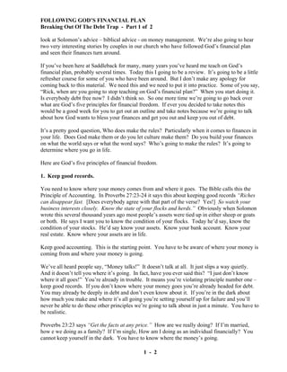 FOLLOWING GOD’S FINANCIAL PLAN
Breaking Out Of The Debt Trap - Part 1 of 2
look at Solomon’s advice – biblical advice - on money management. We’re also going to hear
two very interesting stories by couples in our church who have followed God’s financial plan
and seen their finances turn around.
If you’ve been here at Saddleback for many, many years you’ve heard me teach on God’s
financial plan, probably several times. Today this I going to be a review. It’s going to be a little
refresher course for some of you who have been around. But I don’t make any apology for
coming back to this material. We need this and we need to put it into practice. Some of you say,
“Rick, when are you going to stop teaching on God’s financial plan?” When you start doing it.
Is everybody debt free now? I didn’t think so. So one more time we’re going to go back over
what are God’s five principles for financial freedom. If ever you decided to take notes this
would be a good week for you to get out an outline and take notes because we’re going to talk
about how God wants to bless your finances and get you out and keep you out of debt.
It’s a pretty good question, Who does make the rules? Particularly when it comes to finances in
your life. Does God make them or do you let culture make them? Do you build your finances
on what the world says or what the word says? Who’s going to make the rules? It’s going to
determine where you go in life.
Here are God’s five principles of financial freedom.
1. Keep good records.
You need to know where your money comes from and where it goes. The Bible calls this the
Principle of Accounting. In Proverbs 27:23-24 it says this about keeping good records “Riches
can disappear fast. [Does everybody agree with that part of the verse? Yes!] So watch your
business interests closely. Know the state of your flocks and herds.” Obviously when Solomon
wrote this several thousand years ago most people’s assets were tied up in either sheep or goats
or both. He says I want you to know the condition of your flocks. Today he’d say, know the
condition of your stocks. He’d say know your assets. Know your bank account. Know your
real estate. Know where your assets are in life.
Keep good accounting. This is the starting point. You have to be aware of where your money is
coming from and where your money is going.
We’ve all heard people say, “Money talks!” It doesn’t talk at all. It just slips a way quietly.
And it doesn’t tell you where it’s going. In fact, have you ever said this? “I just don’t know
where it all goes!” You’re already in trouble. It means you’re violating principle number one –
keep good records. If you don’t know where your money goes you’re already headed for debt.
You may already be deeply in debt and don’t even know about it. If you’re in the dark about
how much you make and where it’s all going you’re setting yourself up for failure and you’ll
never be able to do these other principles we’re going to talk about in just a minute. You have to
be realistic.
Proverbs 23:23 says “Get the facts at any price.” How are we really doing? If I’m married,
how e we doing as a family? If I’m single, How am I doing as an individual financially? You
cannot keep yourself in the dark. You have to know where the money’s going.
1 - 2

 