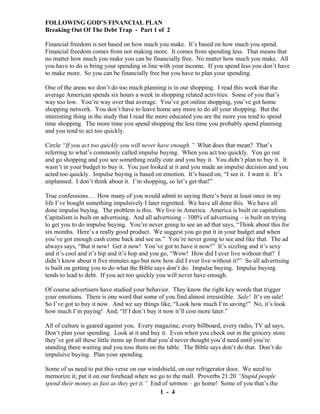 FOLLOWING GOD’S FINANCIAL PLAN
Breaking Out Of The Debt Trap - Part 1 of 2
Financial freedom is not based on how much you make. It’s based on how much you spend.
Financial freedom comes from not making more. It comes from spending less. That means that
no matter how much you make you can be financially free. No matter how much you make. All
you have to do is bring your spending in line with your income. If you spend less you don’t have
to make more. So you can be financially free but you have to plan your spending.
One of the areas we don’t do too much planning is in our shopping. I read this week that the
average American spends six hours a week in shopping related activities. Some of you that’s
way too low. You’re way over that average. You’ve got online shopping, you’ve got home
shopping network. You don’t have to leave home any more to do all your shopping. But the
interesting thing in the study that I read the more educated you are the more you tend to spend
time shopping. The more time you spend shopping the less time you probably spend planning
and you tend to act too quickly.
Circle “If you act too quickly you will never have enough.” What does that mean? That’s
referring to what’s commonly called impulse buying. When you act too quickly. You go out
and go shopping and you see something really cute and you buy it. You didn’t plan to buy it. It
wasn’t in your budget to buy it. You just looked at it and you made an impulse decision and you
acted too quickly. Impulse buying is based on emotion. It’s based on, “I see it. I want it. It’s
unplanned. I don’t think about it. I’m shopping, so let’s get that!”
True confessions… How many of you would admit to saying there’s been at least once in my
life I’ve bought something impulsively I later regretted. We have all done this. We have all
done impulse buying. The problem is this. We live in America. America is built on capitalism.
Capitalism is built on advertising. And all advertising – 100% of advertising – is built on trying
to get you to do impulse buying. You’re never going to see an ad that says, “Think about this for
six months. Here’s a really good product. We suggest you go put it in your budget and when
you’ve got enough cash come back and see us.” You’re never going to see and like that. The ad
always says, “But it now! Get it now! You’ve got to have it now!” It’s sizzling and it’s sexy
and it’s cool and it’s hip and it’s hop and you go, “Wow! How did I ever live without that? I
didn’t know about it five minutes ago but now how did I ever live without it?” So all advertising
is built on getting you to do what the Bible says don’t do. Impulse buying. Impulse buying
tends to lead to debt. If you act too quickly you will never have enough.
Of course advertisers have studied your behavior. They know the right key words that trigger
your emotions. There is one word that some of you find almost irresistible. Sale! It’s on sale!
So I’ve got to buy it now. And we say things like, “Look how much I’m saving!” No, it’s look
how much I’m paying! And, “If I don’t buy it now it’ll cost more later.”
All of culture is geared against you. Every magazine, every billboard, every radio, TV ad says,
Don’t plan your spending. Look at it and buy it. Even when you check out in the grocery store
they’ve got all these little items up front that you’d never thought you’d need until you’re
standing there waiting and you toss them on the table. The Bible says don’t do that. Don’t do
impulsive buying. Plan your spending.
Some of us need to put this verse on our windshield, on our refrigerator door. We need to
memorize it, put it on our forehead when we go to the mall. Proverbs 21:20 “Stupid people
spend their money as fast as they get it.” End of sermon – go home! Some of you that’s the
1 - 4

 