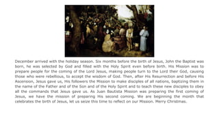 December arrived with the holiday season. Six months before the birth of Jesus, John the Baptist was
born, he was selected by God and filled with the Holy Spirit even before birth. His Mission was to
prepare people for the coming of the Lord Jesus, making people turn to the Lord their God, causing
those who were rebellious, to accept the wisdom of God. Then, after His Resurrection and before His
Ascension, Jesus gave us, His followers the Mission to make disciples of all nations, baptizing them in
the name of the Father and of the Son and of the Holy Spirit and to teach these new disciples to obey
all the commands that Jesus gave us. As Juan Bautista Mission was preparing the first coming of
Jesus, we have the mission of preparing His second coming. We are beginning the month that
celebrates the birth of Jesus, let us seize this time to reflect on our Mission. Merry Christmas.

 