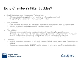 @qutdmrc
Echo Chambers? Filter Bubbles?
● Very limited evidence in the Australian Twittersphere:
● E-I Index values largel...