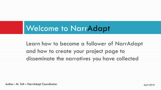 Welcome to NarrAdapt
               Learn how to become a follower of NarrAdapt
               and how to create your project page to
               disseminate the narratives you have collected


Author : M. Tall – NarrAdapt Coordinator                       April 2010
 
