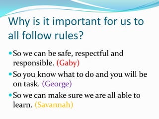 Why is it important for us to all follow rules? So we can be safe, respectful and responsible. (Gaby) So you know what to do and you will be on task. (George) So we can make sure we are all able to learn. (Savannah) 