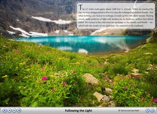 T    he 4.7 miles trails gains about 1200 feet in altitude. When we reached the
         top, we were disappointed to discover that the icebergs had melted already – but
         what Iceberg Lake lacked in icebergs, it made up for with sheer beauty. Passing
         clouds made patterns of light and shadow on its turquoise surface that defied
         belief. We waited in the cold wind for openings in the clouds, and finally – sat-
         isfied with the results of our patience – we returned to the trailhead.




Following the Light                                 © Varina and Jay Patel
 