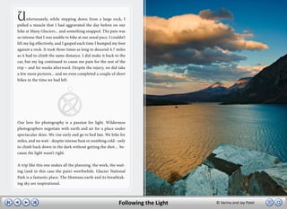 U     nfortunately, while stepping down from a large rock, I
pulled a muscle that I had aggravated the day before on our
hike at Many Glaciers... and something snapped. The pain was
so intense that I was unable to hike at our usual pace. I couldn’t
lift my leg effectively, and I gasped each time I bumped my foot
against a rock. It took three times as long to descend 4.7 miles
as it had to climb the same distance. I did make it back to the
car, but my leg continued to cause me pain for the rest of the
trip – and for weeks afterward. Despite the injury, we did take
a few more pictures... and we even completed a couple of short
hikes in the time we had left.




Our love for photography is a passion for light. Wilderness
photographers negotiate with earth and air for a place under
spectacular skies. We rise early and go to bed late. We hike for
miles, and we wait - despite intense heat or numbing cold - only
to climb back down in the dark without getting the shot… be-
cause the light wasn’t right.

A trip like this one makes all the planning, the work, the wait-
ing (and in this case the pain) worthwhile. Glacier National
Park is a fantastic place. The Montana earth and its breathtak-
ing sky are inspirational.



                                                              Following the Light   © Varina and Jay Patel
 