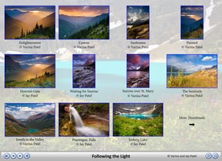 Enlightenment             Canvas                       Sunbeams                        Painted
  © Varina Patel         © Varina Patel                © Varina Patel                 © Varina Patel




  Heaven’s Gate        Waiting for Sunrise          Sunrise over St. Mary             The Sentinels
   © Jay Patel             © Jay Patel                 © Varina Patel                 © Varina Patel




                                                                                    More Thumbnails




Jewels in the Valley    Ptarmigan Falls                 Iceberg Lake
  © Varina Patel           © Jay Patel                   © Jay Patel


                                     Following the Light                    © Varina and Jay Patel
 