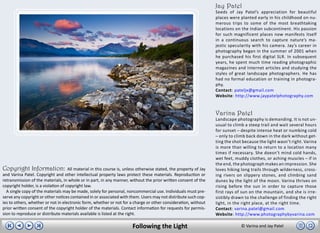 Jay Patel
                                                                                                                    Seeds of Jay Patel’s appreciation for beautiful
                                                                                                                    places were planted early in his childhood on nu-
                                                                                                                    merous trips to some of the most breathtaking
                                                                                                                    locations on the Indian subcontinent. His passion
                                                                                                                    for such magnificent places now manifests itself
                                                                                                                    in a continuous search to capture nature’s ma-
                                                                                                                    jestic specularity with his camera. Jay’s career in
                                                                                                                    photography began in the summer of 2001 when
                                                                                                                    he purchased his first digital SLR. In subsequent
                                                                                                                    years, he spent much time reading photographic
                                                                                                                    magazines and Internet articles and studying the
                                                                                                                    styles of great landscape photographers. He has
                                                                                                                    had no formal education or training in photogra-
                                                                                                                    phy.
                                                                                                                    Contact: pateljx@gmail.com
                                                                                                                    Website: http://www.jaypatelphotography.com


                                                                                                                    Varina Patel
                                                                                                                    Landscape photography is demanding. It is not un-
                                                                                                                    usual to climb a steep trail and wait several hours
                                                                                                                    for sunset – despite intense heat or numbing cold
                                                                                                                    – only to climb back down in the dark without get-
                                                                                                                    ting the shot because the light wasn’t right. Varina
                                                                                                                    is more than willing to return to a location many
                                                                                                                    times if necessary. She doesn’t mind cold hands,
                                                                                                                    wet feet, muddy clothes, or aching muscles – if in
                                                                                                                    the end, the photograph makes an impression. She
Copyright Information:               All material in this course is, unless otherwise stated, the property of Jay   loves hiking long trails through wilderness, cross-
and Varina Patel. Copyright and other intellectual property laws protect these materials. Reproduction or           ing rivers on slippery stones, and climbing sand
retransmission of the materials, in whole or in part, in any manner, without the prior written consent of the       dunes by the light of the moon. Varina thrives on
copyright holder, is a violation of copyright law.                                                                  rising before the sun in order to capture those
  A single copy of the materials may be made, solely for personal, noncommercial use. Individuals must pre-         first rays of sun on the mountain, and she is irre-
serve any copyright or other notices contained in or associated with them. Users may not distribute such cop-       sistibly drawn to the challenge of finding the right
ies to others, whether or not in electronic form, whether or not for a charge or other consideration, without       light, in the right place, at the right time.
prior written consent of the copyright holder of the materials. Contact information for requests for permis-        Contact: varina.patel@gmail.com
sion to reproduce or distribute materials available is listed at the right.                                         Website: http://www.photographybyvarina.com

                                                                        Following the Light                                      © Varina and Jay Patel
 