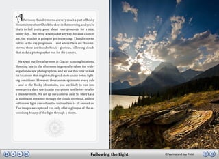 A      fternoon thunderstorms are very much a part of Rocky
Mountain weather. Check the skies in the morning, and you’re
likely to feel pretty good about your prospects for a nice,
sunny day… but bring a rain jacket anyway, because chances
are, the weather is going to get interesting. Thunderstorms
roll in as the day progresses… and where there are thunder-
storms, there are thunderheads - glorious, billowing clouds
that make a photographer run for the camera.

  We spent our first afternoon at Glacier scouting locations.
Shooting late in the afternoon is generally taboo for wide-
angle landscape photographers, and we use this time to look
for locations that might make good shots under better light-
ing conditions. However, there are exceptions to every rule
– and in the Rocky Mountains, you are likely to run into
some pretty darn spectacular exceptions just before or after
a thunderstorm. We set up our cameras near St. Mary Lake
as sunbeams streamed through the clouds overhead, and the
soft storm light danced on the textured rocks all around us.
The images we captured can only offer a glimpse of the as-
tonishing beauty of the light through a storm.




                                                          Following the Light   © Varina and Jay Patel
 