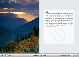 A     s the sun dropped toward the horizon, we began to
                 watch the sky in search of clues to where we’d find the best
                 evening shots. Tonight, the decision was easy. There was
                 no doubt that the best spot was along the main road in
                 the park – the aptly named “Going to the Sun Road.” Gaps
                 in the cloud cover allowed sunlight to bleed through in
                 bright beams. The misty remains of the recent storm soft-
                 ened and reflected the light, creating a lightshow the likes
                 of which I’d never seen.




Following the Light                            © Varina and Jay Patel
 