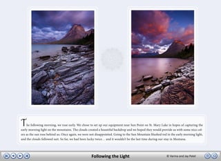 T   he following morning, we rose early. We chose to set up our equipment near Sun Point on St. Mary Lake in hopes of capturing the
early morning light on the mountains. The clouds created a beautiful backdrop and we hoped they would provide us with some nice col-
ors as the sun rose behind us. Once again, we were not disappointed. Going to the Sun Mountain blushed red in the early morning light,
and the clouds followed suit. So far, we had been lucky twice… and it wouldn’t be the last time during our stay in Montana.




                                                    Following the Light                                    © Varina and Jay Patel
 