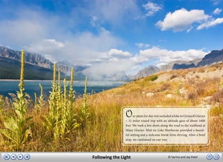 O     ur plans for day two included a hike to Grinnell Glacier
                – 11 miles round trip with an altitude gain of about 1600
                feet. We took a few shots along the road to the trailhead at
                Many Glacier. Mist on Lake Sherburne provided a beauti-
                ful setting and a welcome break from driving. After a brief
                stop, we continued on our way.




Following the Light                              © Varina and Jay Patel
 