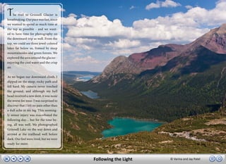 T    he trail to Grinnell Glacier is
breathtaking. Our pace was fast, since
we wanted to spend as much time at
the top as possible - and we want-
ed to have time for photography on
the downward trip as well. From the
top, we could see three jewel-colored
lakes far below us, framed by steep
mountainsides and green forests. We
explored the area around the glacier -
enjoying the cool water and the crisp
air.

As we began our downward climb, I
slipped on the steep, rocky path and
fell hard. My camera never touched
the ground, and although my ball
head received a new dent, it was none
the worse for wear. I was surprised to
discover that I felt no pain other than
a dull ache in my leg. This seeming-
ly minor injury was exacerbated the
following day… but for the time be-
ing, all was well. We photographed
Grinnell Lake on the way down and
arrived at the trailhead well before
dark. Our feet were tired, but we were
ready for more.



                                          Following the Light   © Varina and Jay Patel
 